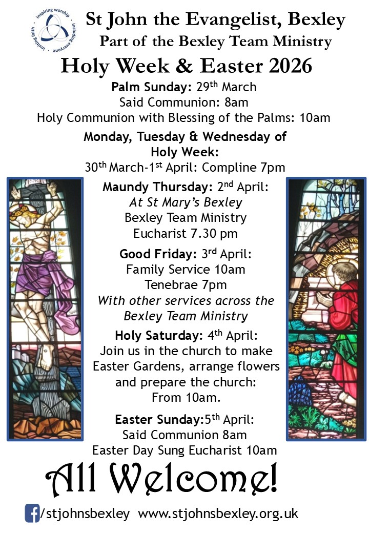 St John the Evangelist, Bexley Part of the Bexley Team Ministry Holy Week & Easter 2026 Palm Sunday: 29th March Said Communion: 8am Holy Communion with Blessing of the Palms: 10am Monday, Tuesday & Wednesday of Holy Week 30th March-1st April : Compline 7pm Maundy Thursday: 2nd April: At St Mary’s Bexley Bexley Team Ministry Eucharist 7.30 pm Good Friday: 3rd April: Family Service 10am Tenebrae 7pm With other services across the Bexley Team Ministry Holy Saturday: 4th April: Join us in the church to make Easter Gardens, arrange flowers and prepare the church: From 10am. Easter Sunday:5th April: Said Communion 8am Easter Day Sung Eucharist 10am All Welcome!