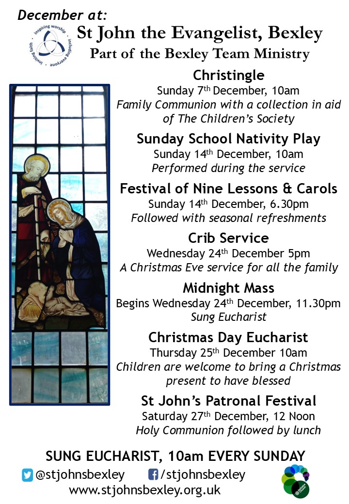 December at: St John the Evangelist, Bexley Part of the Bexley Team Ministry; Christingle Sunday 7th December, 10am Family Communion with a collection in aid of The Children’s Society; Sunday School Nativity Play Sunday 14th December, 10am Performed during the service; Festival of Nine Lessons & Carols Sunday 14th December, 6.30pm Followed with seasonal refreshments; Crib Service Wednesday 24th December 5pm A Christmas Eve service for all the family; Midnight Mass Begins Wednesday 24th December, 11.30pm Sung Eucharist; Christmas Day Eucharist Thursday 25th December 10am Children are welcome to bring a Christmas present to have blessed; St John’s Patronal Festival Saturday 27th December, 12 Noon Holy Communion followed by lunch; SUNG EUCHARIST, 10am EVERY SUNDAY