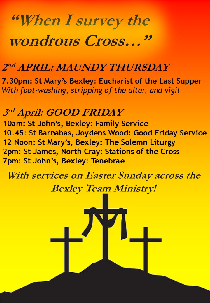 “When I survey the wondrous Cross…” 2nd APRIL: MAUNDY THURSDAY  7.30pm: St Mary’s Bexley: Eucharist of the Last Supper With foot-washing, stripping of the altar, and vigil 3rd April: GOOD FRIDAY 10am: St John’s, Bexley: Family Service 10.45: St Barnabas, Joydens Wood: Good Friday Service 12 Noon: St Mary’s, Bexley: The Solemn Liturgy 2pm: St James, North Cray: Stations of the Cross 7pm: St John’s, Bexley: Tenebrae With services on Easter Sunday across the Bexley Team Ministry!
